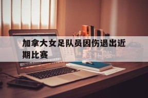 九州体育平台-加拿大女足队员因伤退出近期比赛的原因