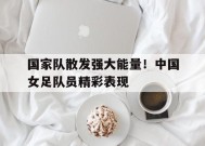 九州体育-关于国家队散发强大能量！中国女足队员精彩表现的信息