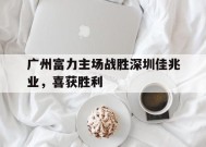 九州体育-广州富力主场战胜深圳佳兆业，喜获胜利(广州富力最新阵容)