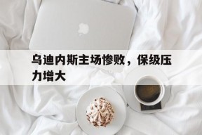 九州体育官网-关于乌迪内斯主场惨败，保级压力增大的信息