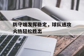九州体育官网-关于防守端发挥稳定，球队进攻火热轻松胜出的信息
