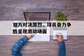 九州体育平台-双方对决激烈，球员奋力争胜呈现激动场面的简单介绍