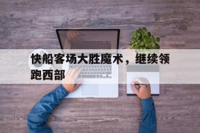 九州体育-快船客场大胜魔术,继续领跑西部球队