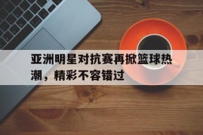 九州体育-包含亚洲明星对抗赛再掀篮球热潮，精彩不容错过的词条