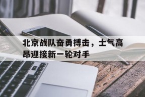 九州体育平台-包含北京战队奋勇搏击，士气高昂迎接新一轮对手的词条