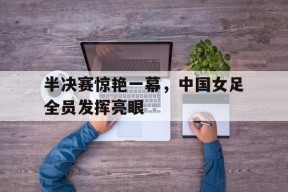 九州体育官网-半决赛惊艳一幕，中国女足全员发挥亮眼