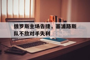 九州体育平台-俄罗斯主场告捷，塞浦路斯队不敌对手失利