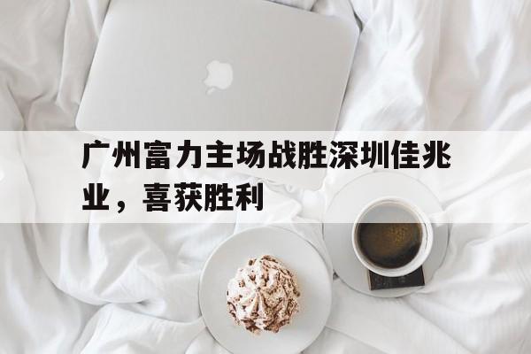广州富力主场战胜深圳佳兆业，喜获胜利(广州富力最新阵容)
