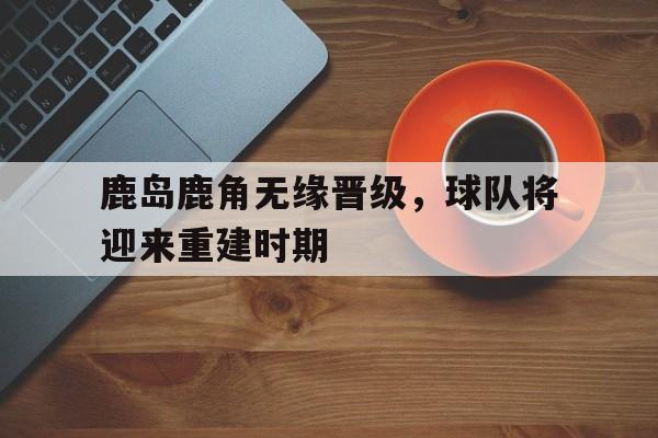 鹿岛鹿角无缘晋级，球队将迎来重建时期(鹿岛鹿角联赛积分榜)