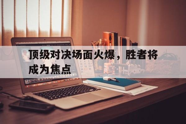 顶级对决场面火爆,胜者将成为焦点(顶级对抗) 顶级对决场面火爆,胜者将成为焦点(顶级对抗)